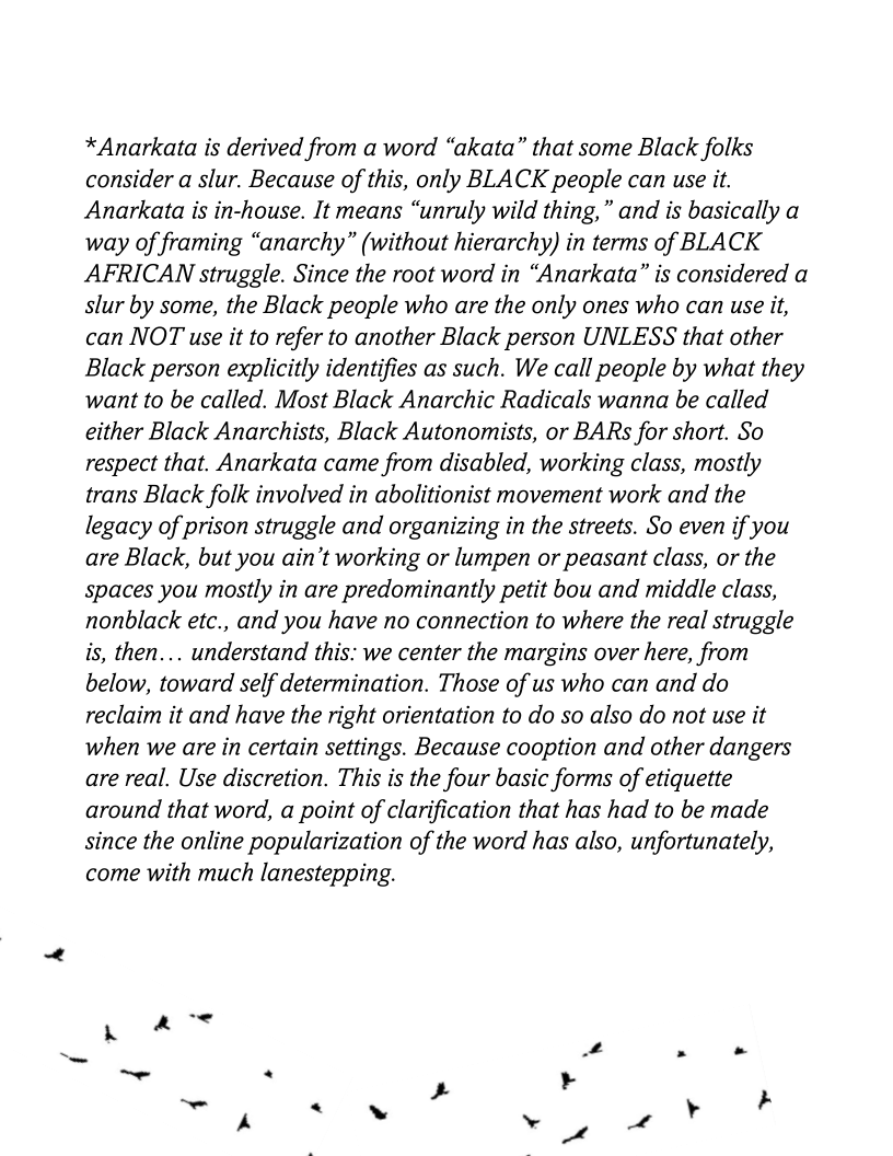 *Anarkata is derived from a word “akata” that some Black folks
consider a slur. Because of this, only BLACK people can use it.
Anarkata is in-house. It means “unruly wild thing,” and is basically a
way of framing “anarchy” (without hierarchy) in terms of BLACK
AFRICAN struggle. Since the root word in “Anarkata” is considered a
slur by some, the Black people who are the only ones who can use it,
can NOT use it to refer to another Black person UNLESS that other
Black person explicitly identifies as such. We call people by what they
want to be called. Most Black Anarchic Radicals wanna be called
either Black Anarchists, Black Autonomists, or BARs for short. So
respect that. Anarkata came from disabled, working class, mostly
trans Black folk involved in abolitionist movement work and the
legacy of prison struggle and organizing in the streets. So even if you
are Black, but you ain’t working or lumpen or peasant class, or the
Spaces you mostly in are predominantly petit bou and middle class,
nonblack etc., and you have no connection to where the real struggle
is, then... understand this: we center the margins over here, from
below, toward self determination. Those of us who can and do
reclaim it and have the right orientation to do so also do not use it
when we are in certain settings. Because cooption and other dangers
are real. Use discretion. This is the four basic forms of etiquette
around that word, a point of clarification that has had to be made
since the online popularization of the word has also, unfortunately,
come with much lanestepping.
